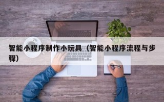 新乡智能小程序制作小玩具（智能小程序流程与步骤）