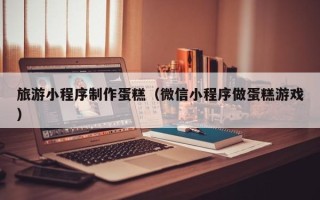 新乡旅游小程序制作蛋糕（微信小程序做蛋糕游戏）